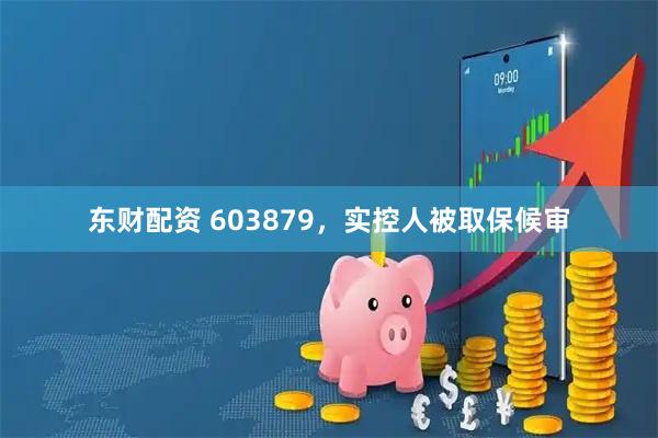 东财配资 603879，实控人被取保候审