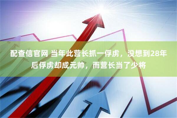 配查信官网 当年此营长抓一俘虏，没想到28年后俘虏却成元帅，而营长当了少将