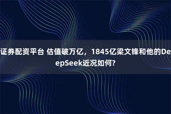 证券配资平台 估值破万亿，1845亿梁文锋和他的DeepSeek近况如何?