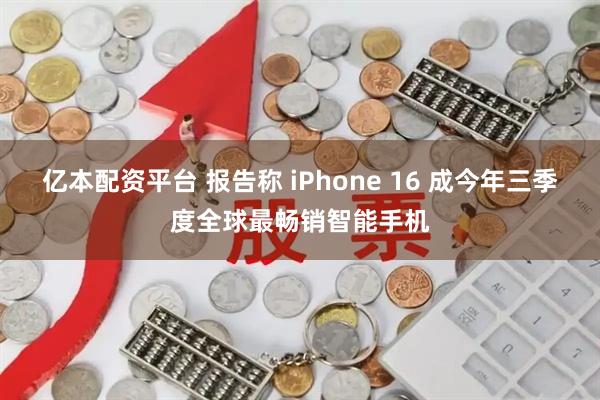 亿本配资平台 报告称 iPhone 16 成今年三季度全球最畅销智能手机