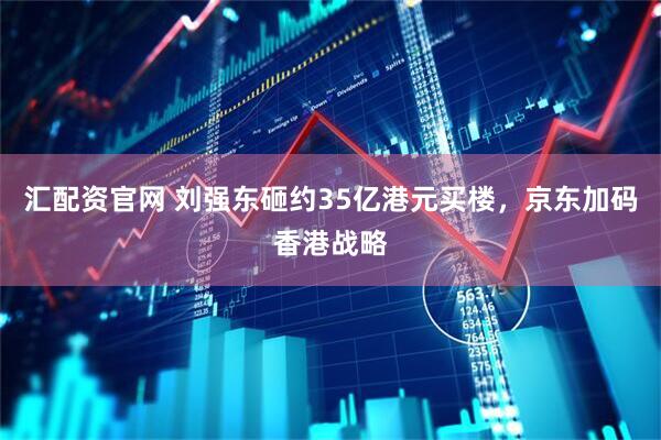 汇配资官网 刘强东砸约35亿港元买楼，京东加码香港战略