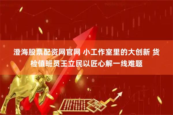 澄海股票配资网官网 小工作室里的大创新 货检值班员王立民以匠心解一线难题