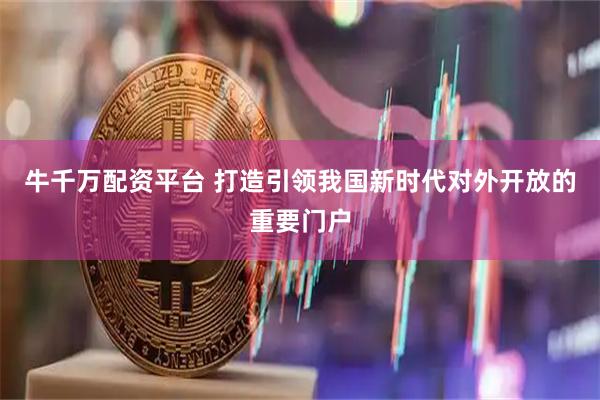 牛千万配资平台 打造引领我国新时代对外开放的重要门户