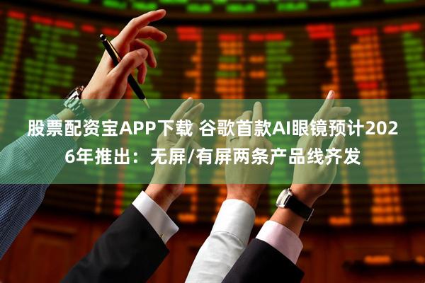 股票配资宝APP下载 谷歌首款AI眼镜预计2026年推出：无屏/有屏两条产品线齐发