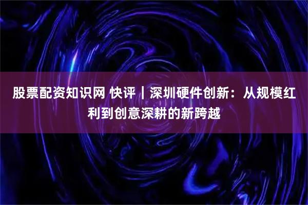 股票配资知识网 快评｜深圳硬件创新：从规模红利到创意深耕的新跨越