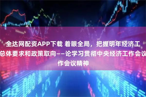 全达网配资APP下载 着眼全局，把握明年经济工作的总体要求和政策取向——论学习贯彻中央经济工作会议精神