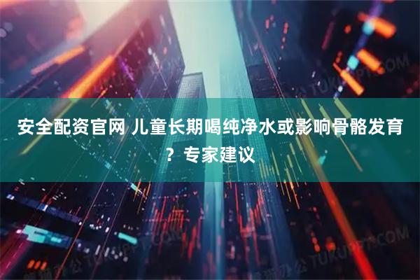 安全配资官网 儿童长期喝纯净水或影响骨骼发育？专家建议