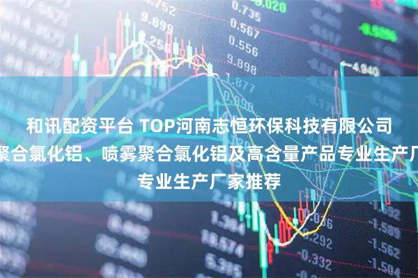 和讯配资平台 TOP河南志恒环保科技有限公司：优质聚合氯化铝、喷雾聚合氯化铝及高含量产品专业生产厂家推荐