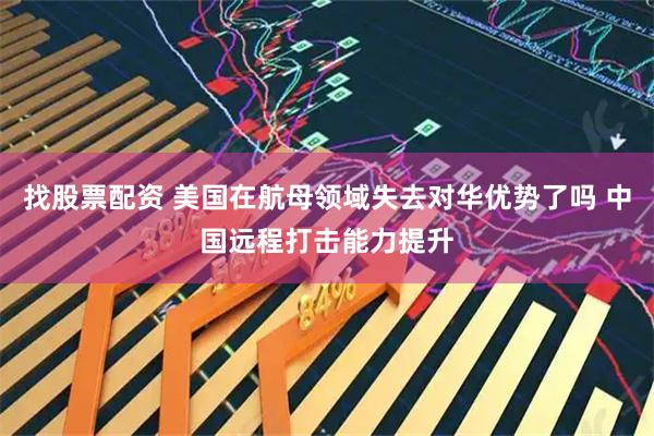找股票配资 美国在航母领域失去对华优势了吗 中国远程打击能力提升
