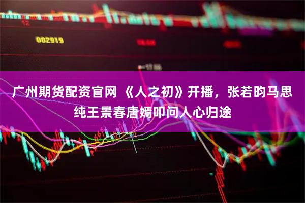广州期货配资官网 《人之初》开播，张若昀马思纯王景春唐嫣叩问人心归途