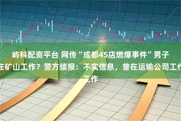 屿科配资平台 网传“成都4S店燃爆事件”男子在矿山工作？警方续报：不实信息，曾在运输公司工作