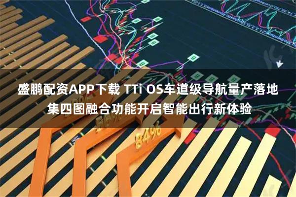 盛鹏配资APP下载 TTi OS车道级导航量产落地 集四图融合功能开启智能出行新体验