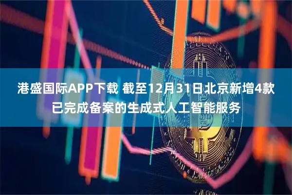 港盛国际APP下载 截至12月31日北京新增4款已完成备案的生成式人工智能服务