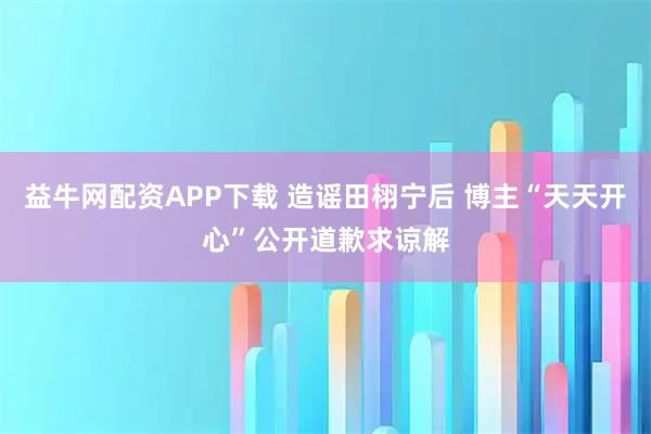 益牛网配资APP下载 造谣田栩宁后 博主“天天开心”公开道歉求谅解