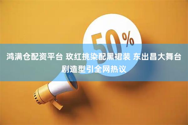 鸿满仓配资平台 玫红挑染配黑裙装 东出昌大舞台剧造型引全网热议