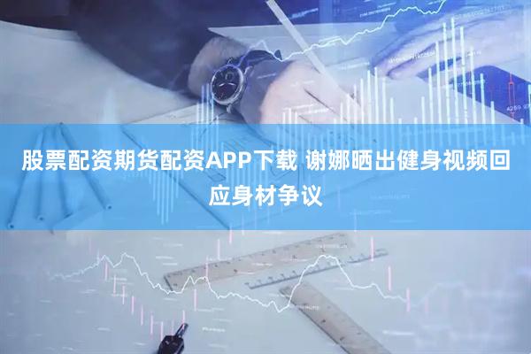 股票配资期货配资APP下载 谢娜晒出健身视频回应身材争议