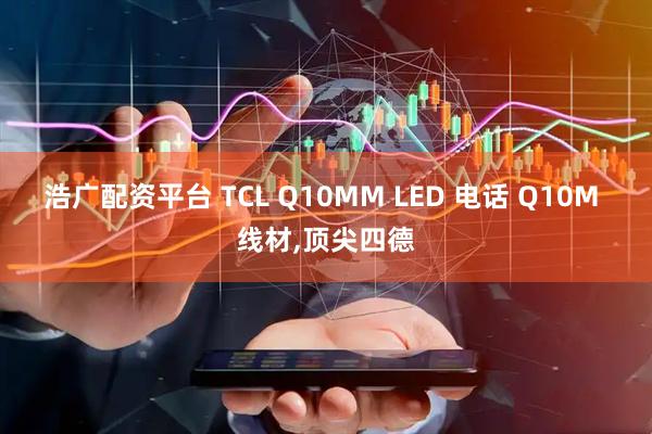 浩广配资平台 TCL Q10MM LED 电话 Q10M 线材,顶尖四德