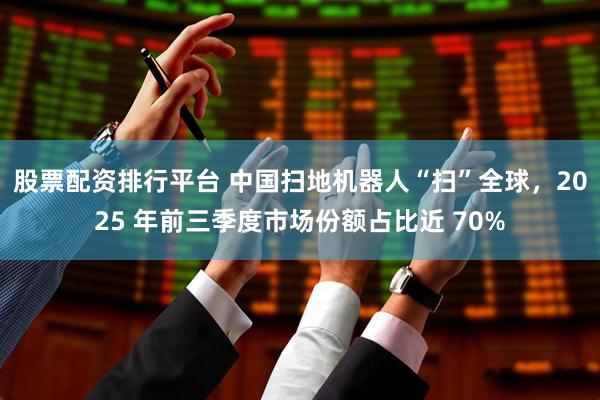 股票配资排行平台 中国扫地机器人“扫”全球，2025 年前三季度市场份额占比近 70%