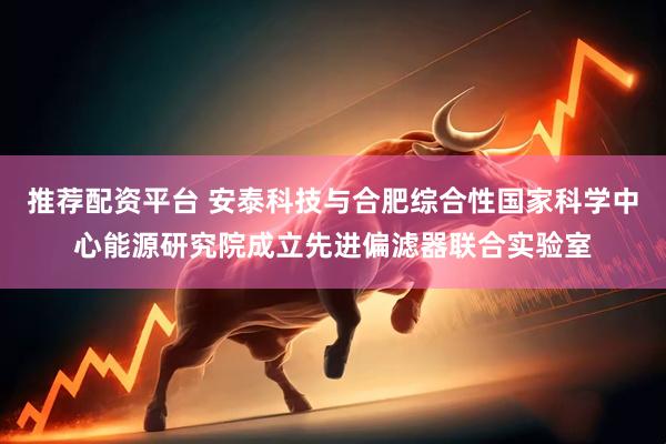 推荐配资平台 安泰科技与合肥综合性国家科学中心能源研究院成立先进偏滤器联合实验室