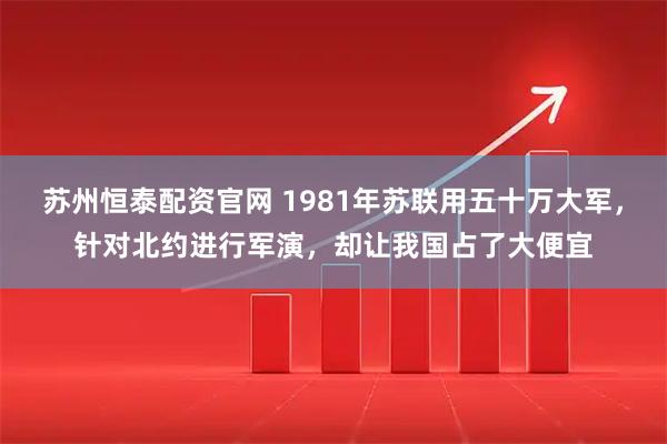 苏州恒泰配资官网 1981年苏联用五十万大军，针对北约进行军演，却让我国占了大便宜