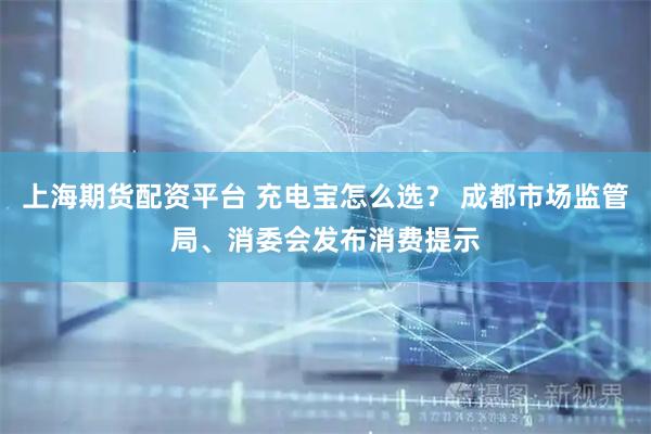 上海期货配资平台 充电宝怎么选？ 成都市场监管局、消委会发布消费提示