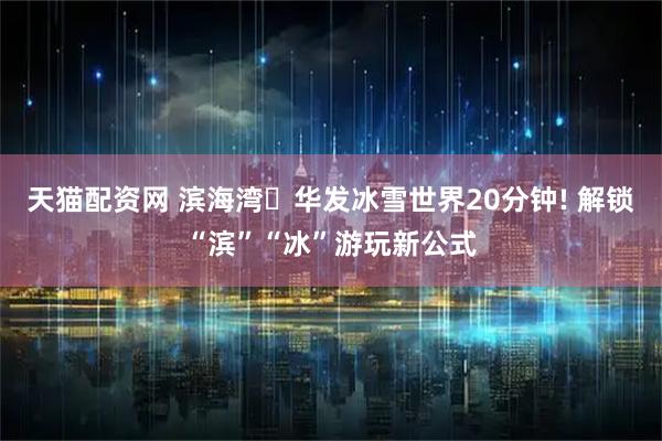 天猫配资网 滨海湾⇄华发冰雪世界20分钟! 解锁“滨”“冰”游玩新公式
