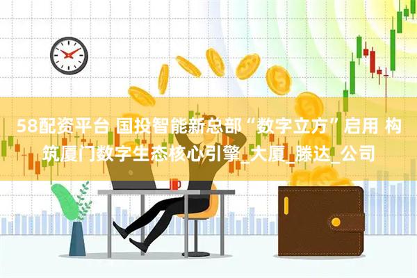58配资平台 国投智能新总部“数字立方”启用 构筑厦门数字生态核心引擎_大厦_滕达_公司