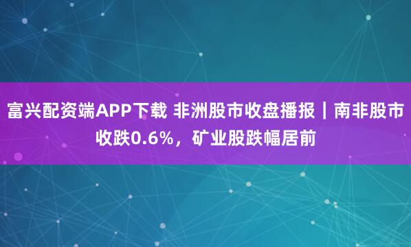 富兴配资端APP下载 非洲股市收盘播报｜南非股市收跌0.6%，矿业股跌幅居前