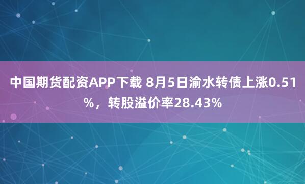 中国期货配资APP下载 8月5日渝水转债上涨0.51%，转股溢价率28.43%