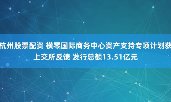 杭州股票配资 横琴国际商务中心资产支持专项计划获上交所反馈 发行总额13.51亿元