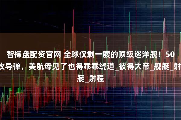 智操盘配资官网 全球仅剩一艘的顶级巡洋舰！500枚导弹，美航母见了也得乖乖绕道_彼得大帝_舰艇_射程