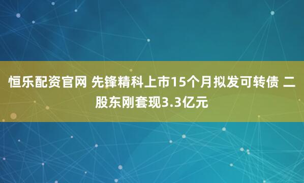 恒乐配资官网 先锋精科上市15个月拟发可转债 二股东刚套现3.3亿元
