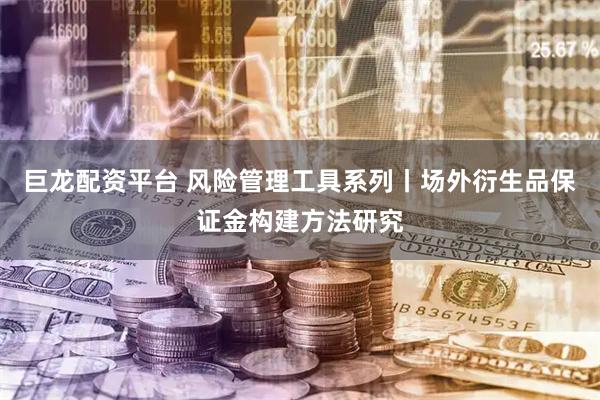 巨龙配资平台 风险管理工具系列丨场外衍生品保证金构建方法研究