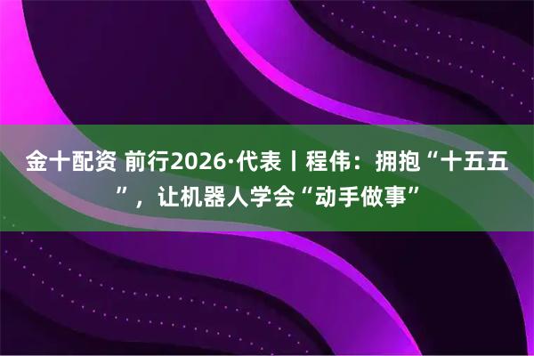 金十配资 前行2026·代表丨程伟：拥抱“十五五”，让机器人学会“动手做事”