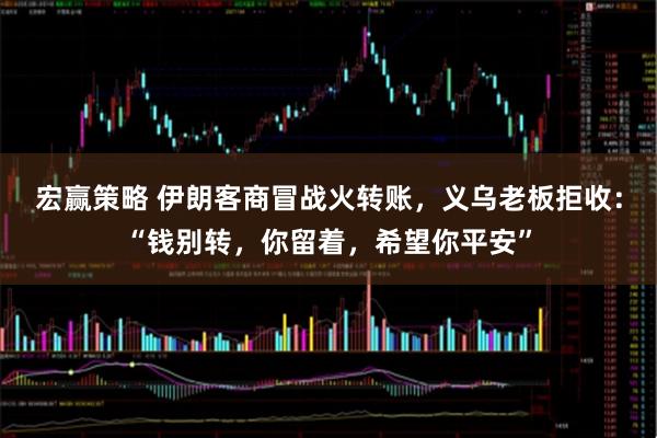 宏赢策略 伊朗客商冒战火转账，义乌老板拒收：“钱别转，你留着，希望你平安”