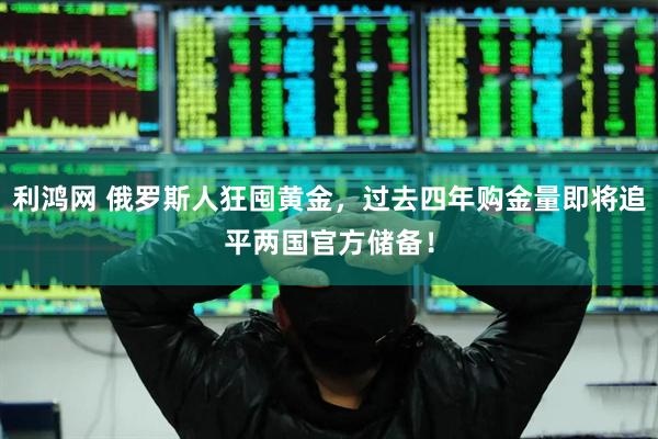 利鸿网 俄罗斯人狂囤黄金，过去四年购金量即将追平两国官方储备！
