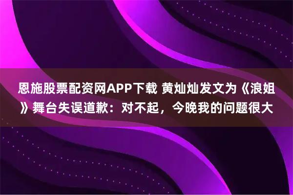 恩施股票配资网APP下载 黄灿灿发文为《浪姐》舞台失误道歉：对不起，今晚我的问题很大