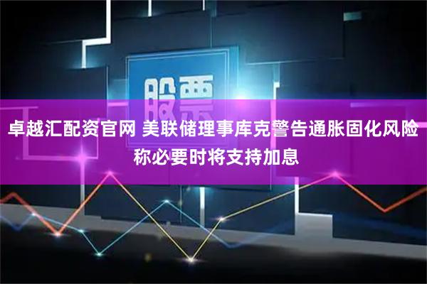 卓越汇配资官网 美联储理事库克警告通胀固化风险 称必要时将支持加息